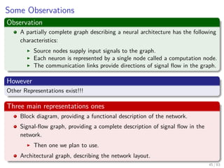 Some Observations
Observation
A partially complete graph describing a neural architecture has the following
characteristics:
Source nodes supply input signals to the graph.
Each neuron is represented by a single node called a computation node.
The communication links provide directions of signal ﬂow in the graph.
However
Other Representations exist!!!
Three main representations ones
Block diagram, providing a functional description of the network.
Signal-ﬂow graph, providing a complete description of signal ﬂow in the
network.
Then one we plan to use.
Architectural graph, describing the network layout.
45 / 63
 