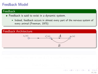 Feedback Model
Feedback
Feedback is said to exist in a dynamic system.
Indeed, feedback occurs in almost every part of the nervous system of
every animal (Freeman, 1975)
Feedback Architecture
Thus
Given xj the internal signal and A (The weights product) operator:
Output yk (n) = A xj (n) (8)
47 / 63
 