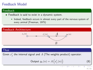Feedback Model
Feedback
Feedback is said to exist in a dynamic system.
Indeed, feedback occurs in almost every part of the nervous system of
every animal (Freeman, 1975)
Feedback Architecture
Thus
Given xj the internal signal and A (The weights product) operator:
Output yk (n) = A xj (n) (8)
47 / 63
 