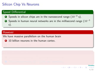 Silicon Chip Vs Neurons
Speed Diﬀerential
1 Speeds in silicon chips are in the nanosecond range (10−9 s).
2 Speeds in human neural networks are in the millisecond range (10−3
s).
However
We have massive parallelism on the human brain
1 10 billion neurons in the human cortex.
2 60 trillion synapses or connections
High Energy Eﬃciency
1 Human Brain uses 10−16 joules per operation.
2 Best computers use 10−6 joules per operation.
6 / 63
 
