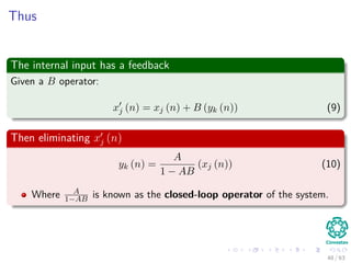 Thus
The internal input has a feedback
Given a B operator:
xj (n) = xj (n) + B (yk (n)) (9)
Then eliminating xj (n)
yk (n) =
A
1 − AB
(xj (n)) (10)
Where A
1−AB is known as the closed-loop operator of the system.
48 / 63
 