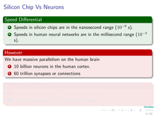 Silicon Chip Vs Neurons
Speed Diﬀerential
1 Speeds in silicon chips are in the nanosecond range (10−9 s).
2 Speeds in human neural networks are in the millisecond range (10−3
s).
However
We have massive parallelism on the human brain
1 10 billion neurons in the human cortex.
2 60 trillion synapses or connections
High Energy Eﬃciency
1 Human Brain uses 10−16 joules per operation.
2 Best computers use 10−6 joules per operation.
6 / 63
 