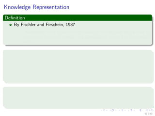 Knowledge Representation
Deﬁnition
By Fischler and Firschein, 1987
“Knowledge refers to stored information or models used by a person or
machine to interpret, predict, and appropriately respond to the outside
world. ”
It consists of two kinds of information:
1 The known world state, represented by facts about what is and what
has been known.
2 Observations (measurements) of the world, obtained by means of
sensors.
Observations can be
1 Labeled
2 Unlabeled
57 / 63
 