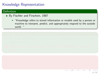 Knowledge Representation
Deﬁnition
By Fischler and Firschein, 1987
“Knowledge refers to stored information or models used by a person or
machine to interpret, predict, and appropriately respond to the outside
world. ”
It consists of two kinds of information:
1 The known world state, represented by facts about what is and what
has been known.
2 Observations (measurements) of the world, obtained by means of
sensors.
Observations can be
1 Labeled
2 Unlabeled
57 / 63
 