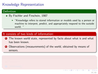 Knowledge Representation
Deﬁnition
By Fischler and Firschein, 1987
“Knowledge refers to stored information or models used by a person or
machine to interpret, predict, and appropriately respond to the outside
world. ”
It consists of two kinds of information:
1 The known world state, represented by facts about what is and what
has been known.
2 Observations (measurements) of the world, obtained by means of
sensors.
Observations can be
1 Labeled
2 Unlabeled
57 / 63
 