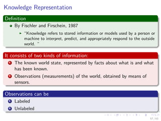 Knowledge Representation
Deﬁnition
By Fischler and Firschein, 1987
“Knowledge refers to stored information or models used by a person or
machine to interpret, predict, and appropriately respond to the outside
world. ”
It consists of two kinds of information:
1 The known world state, represented by facts about what is and what
has been known.
2 Observations (measurements) of the world, obtained by means of
sensors.
Observations can be
1 Labeled
2 Unlabeled
57 / 63
 