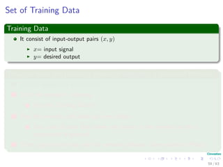 Set of Training Data
Training Data
It consist of input-output pairs (x, y)
x= input signal
y= desired output
Thus, we have the following phases of designing a Neuronal Network
1 Choose appropriate architecture
2 Train the network - learning.
1 Use the Training Data!!!
3 Test the network with data not seen before
1 Use a set of pairs that where not shown to the network so the y
component is guessed.
4 Then, you can see how well the network behaves - Generalization Phase.
59 / 63
 
