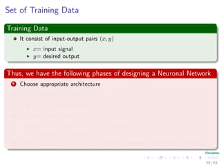 Set of Training Data
Training Data
It consist of input-output pairs (x, y)
x= input signal
y= desired output
Thus, we have the following phases of designing a Neuronal Network
1 Choose appropriate architecture
2 Train the network - learning.
1 Use the Training Data!!!
3 Test the network with data not seen before
1 Use a set of pairs that where not shown to the network so the y
component is guessed.
4 Then, you can see how well the network behaves - Generalization Phase.
59 / 63
 
