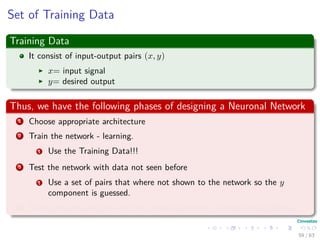 Set of Training Data
Training Data
It consist of input-output pairs (x, y)
x= input signal
y= desired output
Thus, we have the following phases of designing a Neuronal Network
1 Choose appropriate architecture
2 Train the network - learning.
1 Use the Training Data!!!
3 Test the network with data not seen before
1 Use a set of pairs that where not shown to the network so the y
component is guessed.
4 Then, you can see how well the network behaves - Generalization Phase.
59 / 63
 