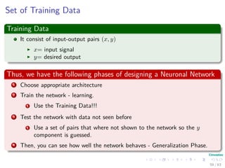 Set of Training Data
Training Data
It consist of input-output pairs (x, y)
x= input signal
y= desired output
Thus, we have the following phases of designing a Neuronal Network
1 Choose appropriate architecture
2 Train the network - learning.
1 Use the Training Data!!!
3 Test the network with data not seen before
1 Use a set of pairs that where not shown to the network so the y
component is guessed.
4 Then, you can see how well the network behaves - Generalization Phase.
59 / 63
 