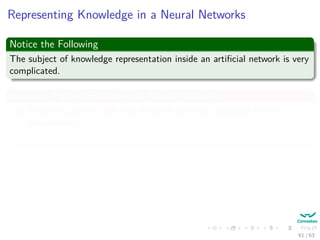 Representing Knowledge in a Neural Networks
Notice the Following
The subject of knowledge representation inside an artiﬁcial network is very
complicated.
However: Pattern Classiﬁers Vs Neural Networks
1 Pattern Classiﬁers are ﬁrst designed and then validated by the
environment.
2 Neural Networks learns the environment by using the data from it!!!
Kurt Hornik et al. proved (1989)
“Standard multilayer feedforward networks with as few as one hidden layer
using arbitrary squashing functions are capable of approximating any Borel
measurable function” (Basically many of the known ones!!!)
61 / 63
 