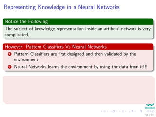 Representing Knowledge in a Neural Networks
Notice the Following
The subject of knowledge representation inside an artiﬁcial network is very
complicated.
However: Pattern Classiﬁers Vs Neural Networks
1 Pattern Classiﬁers are ﬁrst designed and then validated by the
environment.
2 Neural Networks learns the environment by using the data from it!!!
Kurt Hornik et al. proved (1989)
“Standard multilayer feedforward networks with as few as one hidden layer
using arbitrary squashing functions are capable of approximating any Borel
measurable function” (Basically many of the known ones!!!)
61 / 63
 