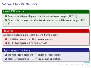 Silicon Chip Vs Neurons
Speed Diﬀerential
1 Speeds in silicon chips are in the nanosecond range (10−9 s).
2 Speeds in human neural networks are in the millisecond range (10−3
s).
However
We have massive parallelism on the human brain
1 10 billion neurons in the human cortex.
2 60 trillion synapses or connections
High Energy Eﬃciency
1 Human Brain uses 10−16 joules per operation.
2 Best computers use 10−6 joules per operation.
6 / 63
 