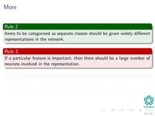 More
Rule 2
Items to be categorized as separate classes should be given widely diﬀerent
representations in the network.
Rule 3
If a particular feature is important, then there should be a large number of
neurons involved in the representation.
Rule 4
Prior information and invariance should be built into the design:
Thus, simplify the network by not learning that data.
63 / 63
 