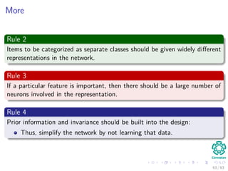 More
Rule 2
Items to be categorized as separate classes should be given widely diﬀerent
representations in the network.
Rule 3
If a particular feature is important, then there should be a large number of
neurons involved in the representation.
Rule 4
Prior information and invariance should be built into the design:
Thus, simplify the network by not learning that data.
63 / 63
 