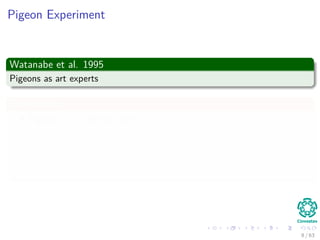Pigeon Experiment
Watanabe et al. 1995
Pigeons as art experts
Experiment
Pigeon is in a Skinner box
Then, paintings of two diﬀerent artists (e.g. Chagall / Van Gogh) are
presented to it.
A Reward is given for pecking when presented a particular artist (e.g.
Van Gogh).
8 / 63
 
