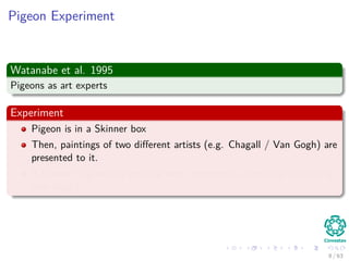 Pigeon Experiment
Watanabe et al. 1995
Pigeons as art experts
Experiment
Pigeon is in a Skinner box
Then, paintings of two diﬀerent artists (e.g. Chagall / Van Gogh) are
presented to it.
A Reward is given for pecking when presented a particular artist (e.g.
Van Gogh).
8 / 63
 