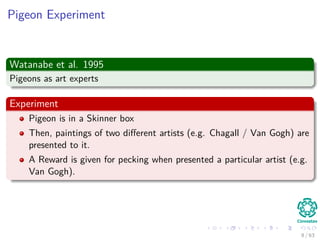 Pigeon Experiment
Watanabe et al. 1995
Pigeons as art experts
Experiment
Pigeon is in a Skinner box
Then, paintings of two diﬀerent artists (e.g. Chagall / Van Gogh) are
presented to it.
A Reward is given for pecking when presented a particular artist (e.g.
Van Gogh).
8 / 63
 
