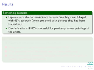 Results
Something Notable
Pigeons were able to discriminate between Van Gogh and Chagall
with 95% accuracy (when presented with pictures they had been
trained on).
Discrimination still 85% successful for previously unseen paintings of
the artists.
Thus
1 Pigeons do not simply memorize the pictures.
2 They can extract and recognize patterns (the ‘style’).
3 They generalize from the already seen to make predictions.
4 This is what neural networks (biological and artiﬁcial) are good at
(unlike conventional computer).
10 / 63
 