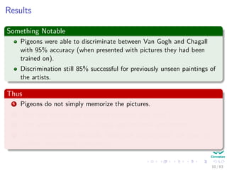Results
Something Notable
Pigeons were able to discriminate between Van Gogh and Chagall
with 95% accuracy (when presented with pictures they had been
trained on).
Discrimination still 85% successful for previously unseen paintings of
the artists.
Thus
1 Pigeons do not simply memorize the pictures.
2 They can extract and recognize patterns (the ‘style’).
3 They generalize from the already seen to make predictions.
4 This is what neural networks (biological and artiﬁcial) are good at
(unlike conventional computer).
10 / 63
 