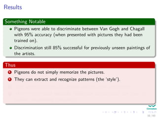 Results
Something Notable
Pigeons were able to discriminate between Van Gogh and Chagall
with 95% accuracy (when presented with pictures they had been
trained on).
Discrimination still 85% successful for previously unseen paintings of
the artists.
Thus
1 Pigeons do not simply memorize the pictures.
2 They can extract and recognize patterns (the ‘style’).
3 They generalize from the already seen to make predictions.
4 This is what neural networks (biological and artiﬁcial) are good at
(unlike conventional computer).
10 / 63
 