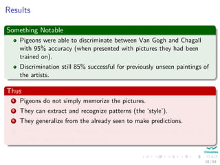 Results
Something Notable
Pigeons were able to discriminate between Van Gogh and Chagall
with 95% accuracy (when presented with pictures they had been
trained on).
Discrimination still 85% successful for previously unseen paintings of
the artists.
Thus
1 Pigeons do not simply memorize the pictures.
2 They can extract and recognize patterns (the ‘style’).
3 They generalize from the already seen to make predictions.
4 This is what neural networks (biological and artiﬁcial) are good at
(unlike conventional computer).
10 / 63
 