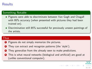 Results
Something Notable
Pigeons were able to discriminate between Van Gogh and Chagall
with 95% accuracy (when presented with pictures they had been
trained on).
Discrimination still 85% successful for previously unseen paintings of
the artists.
Thus
1 Pigeons do not simply memorize the pictures.
2 They can extract and recognize patterns (the ‘style’).
3 They generalize from the already seen to make predictions.
4 This is what neural networks (biological and artiﬁcial) are good at
(unlike conventional computer).
10 / 63
 