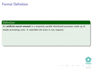 Formal Deﬁnition
Deﬁnition
An artiﬁcial neural network is a massively parallel distributed processor made up of
simple processing units. It resembles the brain in two respects:
1 Knowledge is acquired by the network from its environment through a learning
process.
2 Inter-neuron connection strengths, known as synaptic weights, are used to store
the acquired knowledge.
12 / 63
 
