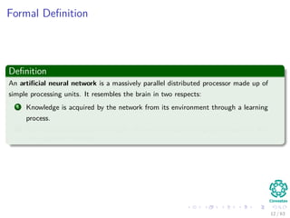 Formal Deﬁnition
Deﬁnition
An artiﬁcial neural network is a massively parallel distributed processor made up of
simple processing units. It resembles the brain in two respects:
1 Knowledge is acquired by the network from its environment through a learning
process.
2 Inter-neuron connection strengths, known as synaptic weights, are used to store
the acquired knowledge.
12 / 63
 