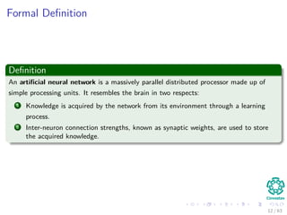 Formal Deﬁnition
Deﬁnition
An artiﬁcial neural network is a massively parallel distributed processor made up of
simple processing units. It resembles the brain in two respects:
1 Knowledge is acquired by the network from its environment through a learning
process.
2 Inter-neuron connection strengths, known as synaptic weights, are used to store
the acquired knowledge.
12 / 63
 