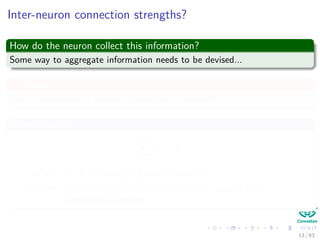 Inter-neuron connection strengths?
How do the neuron collect this information?
Some way to aggregate information needs to be devised...
A Classic
Use a summation of product of weights by inputs!!!
Something like
m
i=1
wi × xi
Where: wi is the strength given to signal xi
However: We still need a way to regulate this “aggregation”
(Activation function)
13 / 63
 