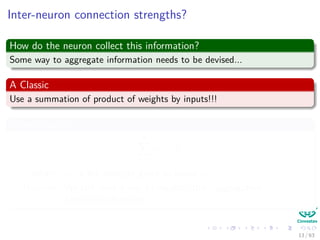 Inter-neuron connection strengths?
How do the neuron collect this information?
Some way to aggregate information needs to be devised...
A Classic
Use a summation of product of weights by inputs!!!
Something like
m
i=1
wi × xi
Where: wi is the strength given to signal xi
However: We still need a way to regulate this “aggregation”
(Activation function)
13 / 63
 