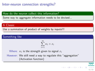Inter-neuron connection strengths?
How do the neuron collect this information?
Some way to aggregate information needs to be devised...
A Classic
Use a summation of product of weights by inputs!!!
Something like
m
i=1
wi × xi
Where: wi is the strength given to signal xi
However: We still need a way to regulate this “aggregation”
(Activation function)
13 / 63
 