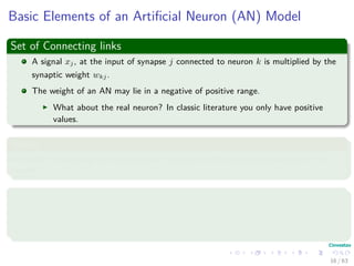 Basic Elements of an Artiﬁcial Neuron (AN) Model
Set of Connecting links
A signal xj, at the input of synapse j connected to neuron k is multiplied by the
synaptic weight wkj.
The weight of an AN may lie in a negative of positive range.
What about the real neuron? In classic literature you only have positive
values.
Adder
An adder for summing the input signals, weighted by the respective synapses of the
neuron.
Activation function (Squashing function)
It limits the amplitude of the output of a neuron.
It maps the permissible range of the output signal to an interval.
16 / 63
 