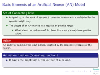 Basic Elements of an Artiﬁcial Neuron (AN) Model
Set of Connecting links
A signal xj, at the input of synapse j connected to neuron k is multiplied by the
synaptic weight wkj.
The weight of an AN may lie in a negative of positive range.
What about the real neuron? In classic literature you only have positive
values.
Adder
An adder for summing the input signals, weighted by the respective synapses of the
neuron.
Activation function (Squashing function)
It limits the amplitude of the output of a neuron.
It maps the permissible range of the output signal to an interval.
16 / 63
 