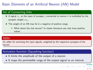 Basic Elements of an Artiﬁcial Neuron (AN) Model
Set of Connecting links
A signal xj, at the input of synapse j connected to neuron k is multiplied by the
synaptic weight wkj.
The weight of an AN may lie in a negative of positive range.
What about the real neuron? In classic literature you only have positive
values.
Adder
An adder for summing the input signals, weighted by the respective synapses of the
neuron.
Activation function (Squashing function)
It limits the amplitude of the output of a neuron.
It maps the permissible range of the output signal to an interval.
16 / 63
 