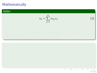 Mathematically
Adder
uk =
m
j=1
wkjxj (1)
1 x1, x2, ..., xm are the input signals.
2 wk1, wk2, ..., wkm are the synaptic weights.
3 It is also known as “Aﬃne Transformation.”
Activation function
yk = ϕ (uk + bk) (2)
1 yk output of neuron.
2 ϕ is the activation function.
17 / 63
 