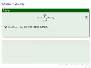 Mathematically
Adder
uk =
m
j=1
wkjxj (1)
1 x1, x2, ..., xm are the input signals.
2 wk1, wk2, ..., wkm are the synaptic weights.
3 It is also known as “Aﬃne Transformation.”
Activation function
yk = ϕ (uk + bk) (2)
1 yk output of neuron.
2 ϕ is the activation function.
17 / 63
 