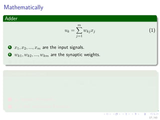 Mathematically
Adder
uk =
m
j=1
wkjxj (1)
1 x1, x2, ..., xm are the input signals.
2 wk1, wk2, ..., wkm are the synaptic weights.
3 It is also known as “Aﬃne Transformation.”
Activation function
yk = ϕ (uk + bk) (2)
1 yk output of neuron.
2 ϕ is the activation function.
17 / 63
 