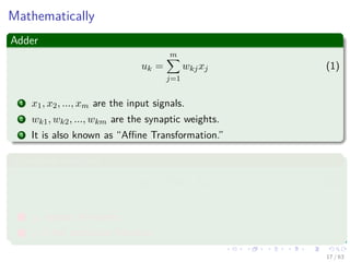 Mathematically
Adder
uk =
m
j=1
wkjxj (1)
1 x1, x2, ..., xm are the input signals.
2 wk1, wk2, ..., wkm are the synaptic weights.
3 It is also known as “Aﬃne Transformation.”
Activation function
yk = ϕ (uk + bk) (2)
1 yk output of neuron.
2 ϕ is the activation function.
17 / 63
 