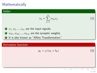 Mathematically
Adder
uk =
m
j=1
wkjxj (1)
1 x1, x2, ..., xm are the input signals.
2 wk1, wk2, ..., wkm are the synaptic weights.
3 It is also known as “Aﬃne Transformation.”
Activation function
yk = ϕ (uk + bk) (2)
1 yk output of neuron.
2 ϕ is the activation function.
17 / 63
 