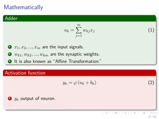 Mathematically
Adder
uk =
m
j=1
wkjxj (1)
1 x1, x2, ..., xm are the input signals.
2 wk1, wk2, ..., wkm are the synaptic weights.
3 It is also known as “Aﬃne Transformation.”
Activation function
yk = ϕ (uk + bk) (2)
1 yk output of neuron.
2 ϕ is the activation function.
17 / 63
 