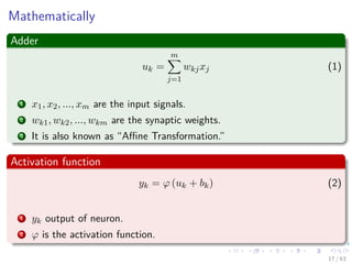 Mathematically
Adder
uk =
m
j=1
wkjxj (1)
1 x1, x2, ..., xm are the input signals.
2 wk1, wk2, ..., wkm are the synaptic weights.
3 It is also known as “Aﬃne Transformation.”
Activation function
yk = ϕ (uk + bk) (2)
1 yk output of neuron.
2 ϕ is the activation function.
17 / 63
 