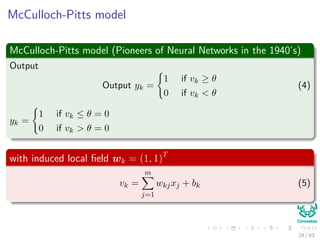 McCulloch-Pitts model
McCulloch-Pitts model (Pioneers of Neural Networks in the 1940’s)
Output
Output yk =
1 if vk ≥ θ
0 if vk < θ
(4)
yk =
1 if vk ≤ θ = 0
0 if vk > θ = 0
with induced local ﬁeld wk = (1, 1)T
vk =
m
j=1
wkjxj + bk (5)
24 / 63
 
