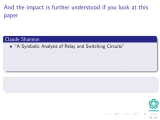 And the impact is further understood if you look at this
paper
Claude Shannon
“A Symbolic Analysis of Relay and Switching Circuits”
Shannon proved that his switching circuits could be used to simplify
the arrangement of the electromechanical relays
These circuits could solve all problems that Boolean algebra could
solve.
Basically, he proved that computer circuits
They can solve computational complex problems...
28 / 63
 