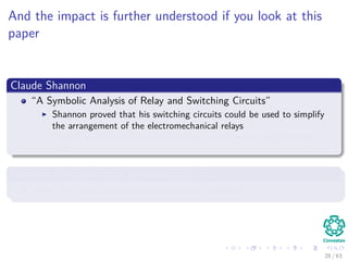 And the impact is further understood if you look at this
paper
Claude Shannon
“A Symbolic Analysis of Relay and Switching Circuits”
Shannon proved that his switching circuits could be used to simplify
the arrangement of the electromechanical relays
These circuits could solve all problems that Boolean algebra could
solve.
Basically, he proved that computer circuits
They can solve computational complex problems...
28 / 63
 
