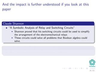 And the impact is further understood if you look at this
paper
Claude Shannon
“A Symbolic Analysis of Relay and Switching Circuits”
Shannon proved that his switching circuits could be used to simplify
the arrangement of the electromechanical relays
These circuits could solve all problems that Boolean algebra could
solve.
Basically, he proved that computer circuits
They can solve computational complex problems...
28 / 63
 