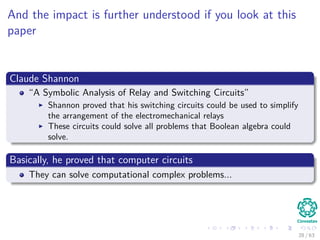 And the impact is further understood if you look at this
paper
Claude Shannon
“A Symbolic Analysis of Relay and Switching Circuits”
Shannon proved that his switching circuits could be used to simplify
the arrangement of the electromechanical relays
These circuits could solve all problems that Boolean algebra could
solve.
Basically, he proved that computer circuits
They can solve computational complex problems...
28 / 63
 