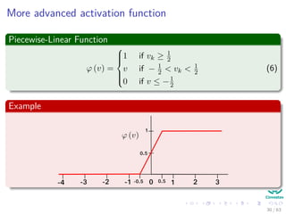 More advanced activation function
Piecewise-Linear Function
ϕ (v) =



1 if vk ≥ 1
2
v if − 1
2 < vk < 1
2
0 if v ≤ −1
2
(6)
Example
1
-1-2-3-4 10 2 3
0.5
-0.5 0.5
30 / 63
 