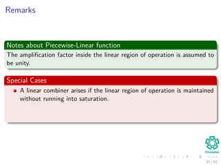 Remarks
Notes about Piecewise-Linear function
The ampliﬁcation factor inside the linear region of operation is assumed to
be unity.
Special Cases
A linear combiner arises if the linear region of operation is maintained
without running into saturation.
The piecewise-linear function reduces to a threshold function if the
ampliﬁcation factor of the linear region is made inﬁnitely large.
31 / 63
 